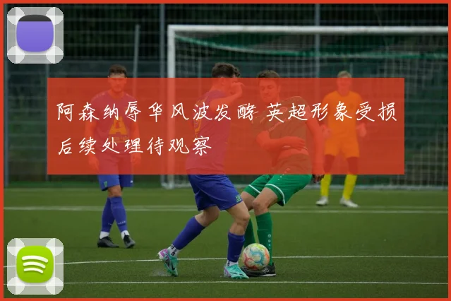 阿森纳辱华风波发酵 英超形象受损后续处理待观察
