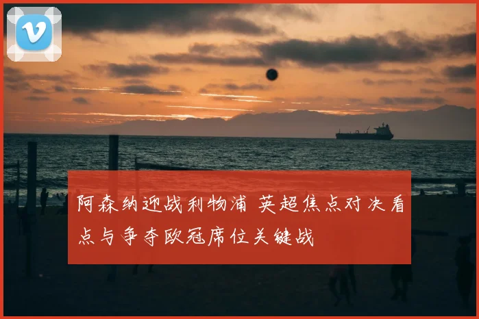 阿森纳迎战利物浦 英超焦点对决看点与争夺欧冠席位关键战