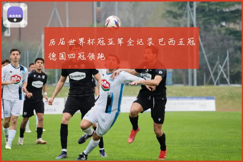 历届世界杯冠亚军全记录 巴西五冠德国四冠领跑