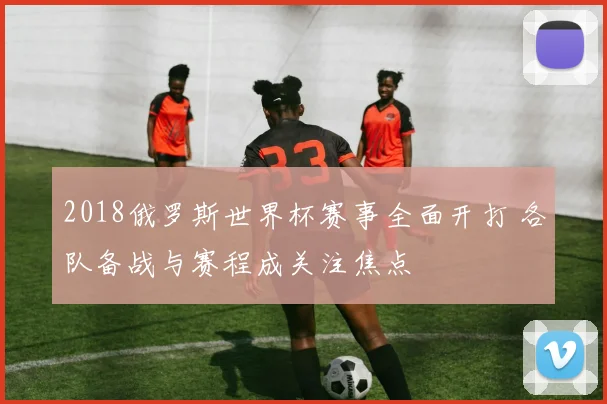 2018俄罗斯世界杯赛事全面开打 各队备战与赛程成关注焦点