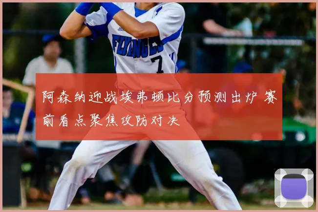 阿森纳迎战埃弗顿比分预测出炉 赛前看点聚焦攻防对决