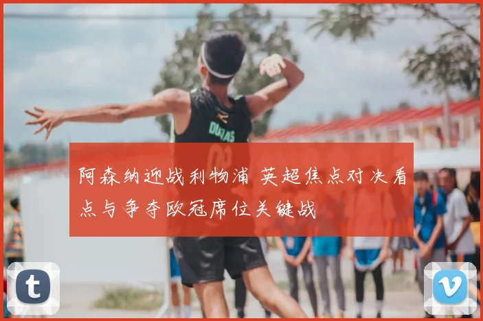 阿森纳迎战利物浦 英超焦点对决看点与争夺欧冠席位关键战