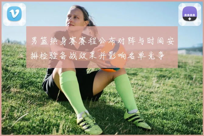 男篮热身赛赛程公布对阵与时间安排检验备战效果并影响名单竞争