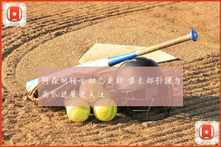 阿森纳转会动态更新 俱乐部引援与离队进展受关注