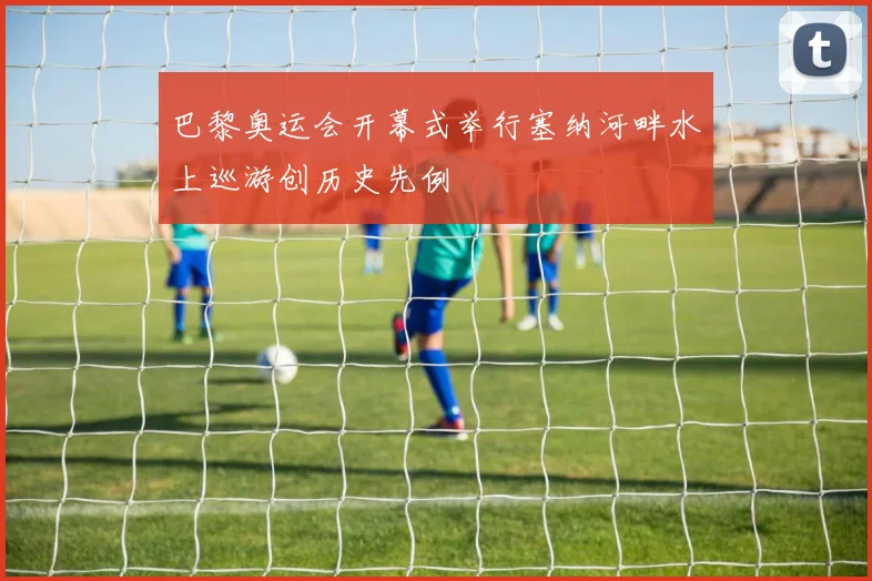 巴黎奥运会开幕式举行塞纳河畔水上巡游创历史先例