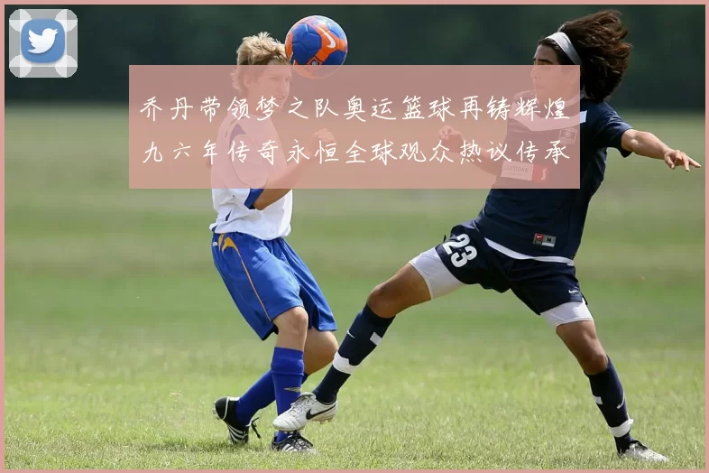 乔丹带领梦之队奥运篮球再铸辉煌九六年传奇永恒全球观众热议传承