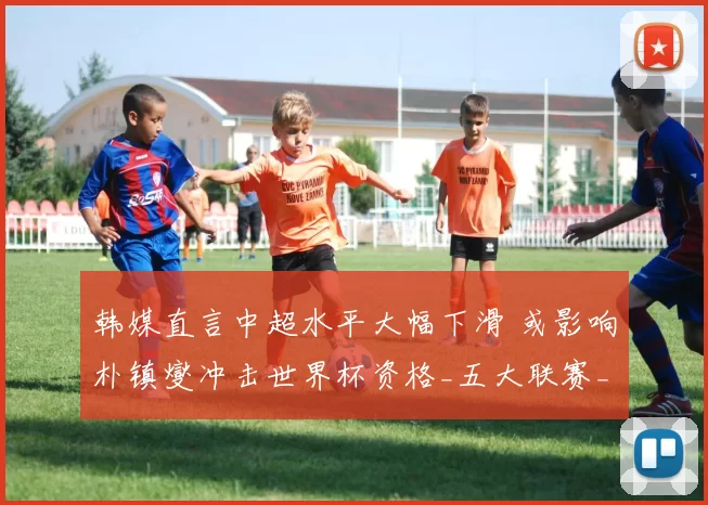 韩媒直言中超水平大幅下滑 或影响朴镇燮冲击世界杯资格_五大联赛_欧洲足联欧洲联赛_意甲