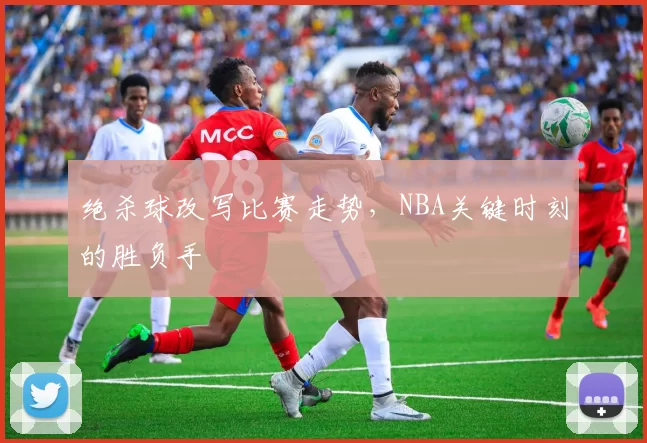 绝杀球改写比赛走势，NBA关键时刻的胜负手