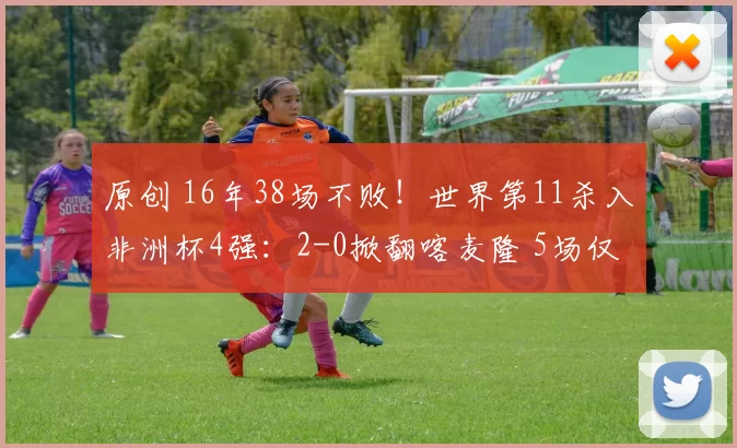 原创 16年38场不败！世界第11杀入非洲杯4强：2-0掀翻喀麦隆 5场仅丢1球