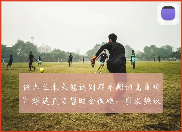 依木兰未来能达到邓卓翔的高度吗？球迷直言暂时会很难，引发热议