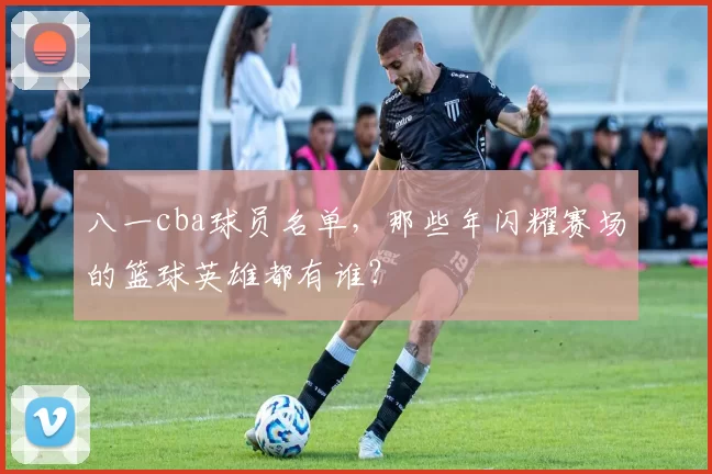 八一cba球员名单，那些年闪耀赛场的篮球英雄都有谁？
