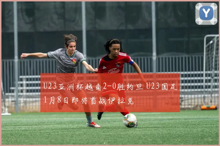 U23亚洲杯越南2-0胜约旦 U23国足1月8日即将首战伊拉克