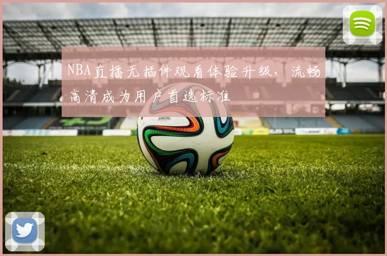 NBA直播无插件观看体验升级，流畅高清成为用户首选标准