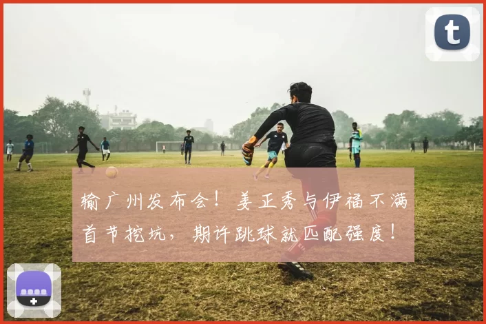 输广州发布会！姜正秀与伊福不满首节挖坑，期许跳球就匹配强度！