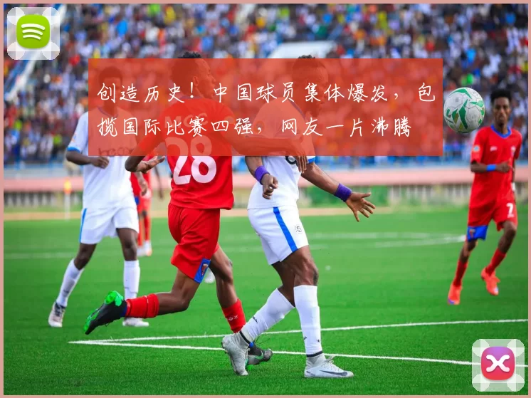 创造历史！中国球员集体爆发，包揽国际比赛四强，网友一片沸腾