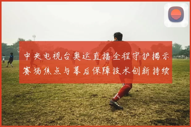 中央电视台奥运直播全程守护揭示赛场焦点与幕后保障技术创新持续