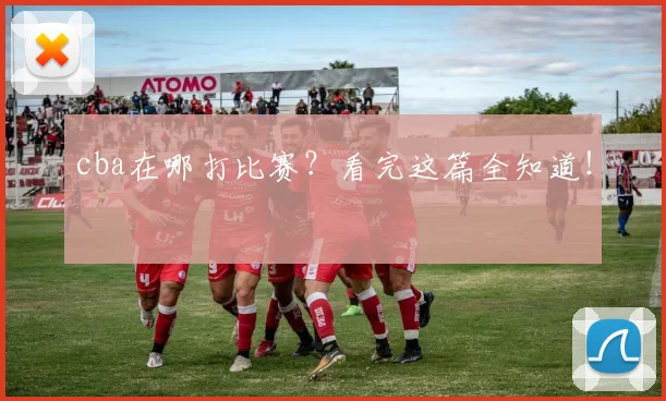 cba在哪打比赛？看完这篇全知道！