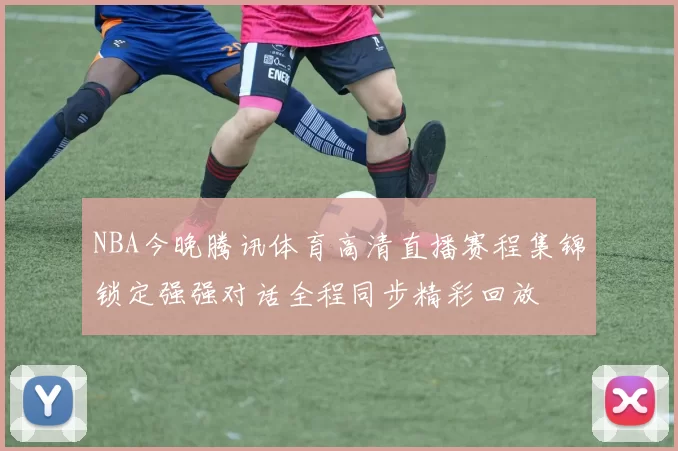 NBA今晚腾讯体育高清直播赛程集锦锁定强强对话全程同步精彩回放