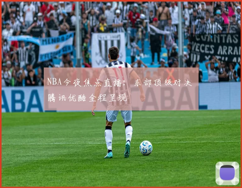 NBA今夜焦点直播：东部顶级对决 腾讯优酷全程呈现