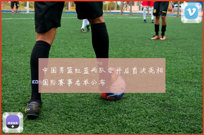 中国男篮红蓝两队合并后首次亮相国际赛事名单公布