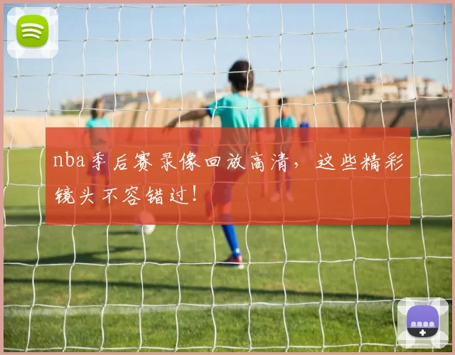 nba季后赛录像回放高清，这些精彩镜头不容错过！