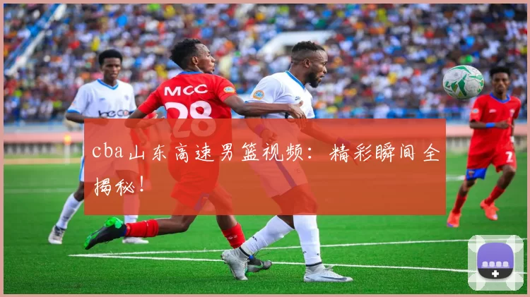 cba山东高速男篮视频：精彩瞬间全揭秘！