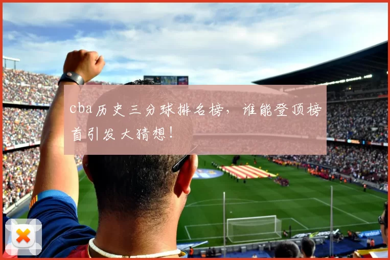 cba历史三分球排名榜，谁能登顶榜首引发大猜想！