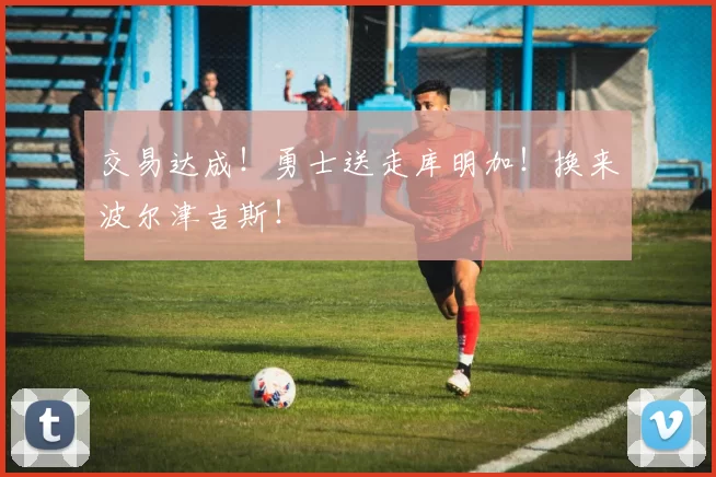 交易达成！勇士送走库明加！换来波尔津吉斯！