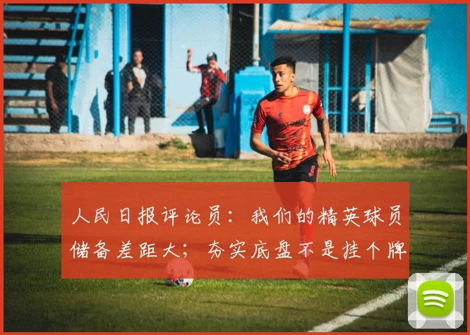 人民日报评论员：我们的精英球员储备差距大；夯实底盘不是挂个牌就完事