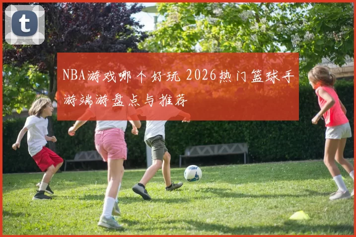 NBA游戏哪个好玩 2026热门篮球手游端游盘点与推荐