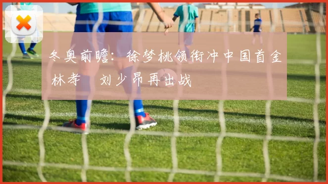 冬奥前瞻：徐梦桃领衔冲中国首金 林孝埈刘少昂再出战