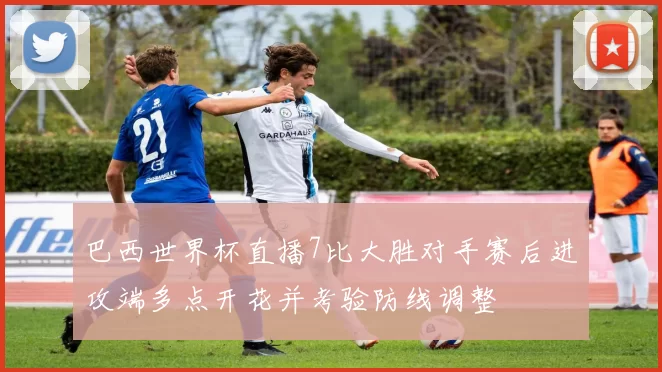 巴西世界杯直播7比大胜对手赛后进攻端多点开花并考验防线调整