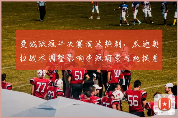 曼城欧冠半决赛淘汰热刺，瓜迪奥拉战术调整影响夺冠前景与轮换看点